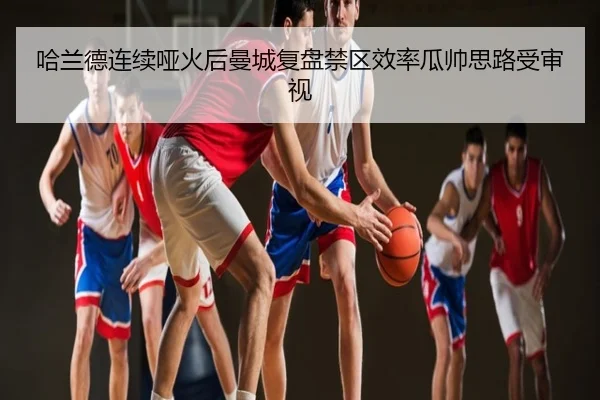 哈兰德连续哑火后曼城复盘禁区效率瓜帅思路受审视 - CS